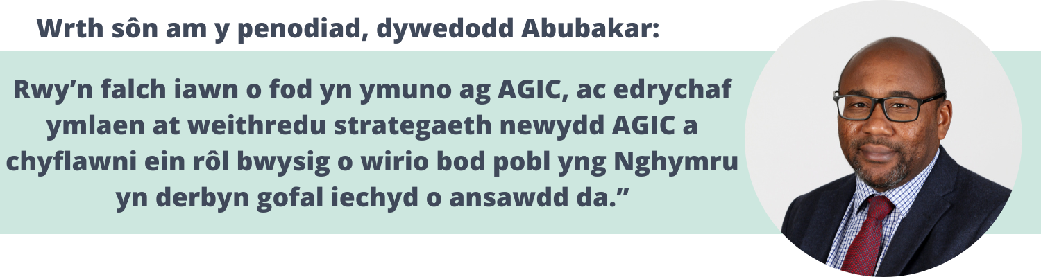 Wrth sôn am y penodiad, dywedodd Abubakar: Rwy’n falch iawn o fod yn ymuno ag AGIC, ac edrychaf ymlaen at weithredu strategaeth newydd AGIC a chyflawni ein rôl bwysig o wirio bod pobl yng Nghymru yn derbyn gofal iechyd o ansawdd da.”