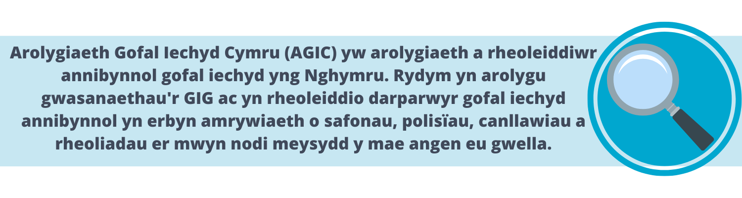 Arolygiaeth Gofal Iechyd Cymru (AGIC) yw arolygiaeth a rheoleiddiwr annibynnol gofal iechyd yng Nghymru. Rydym yn arolygu gwasanaethau'r GIG ac yn rheoleiddio darparwyr gofal iechyd annibynnol yn erbyn amrywiaeth o safonau, polisïau, canllawiau a rheoliadau er mwyn nodi meysydd y mae angen eu gwella.