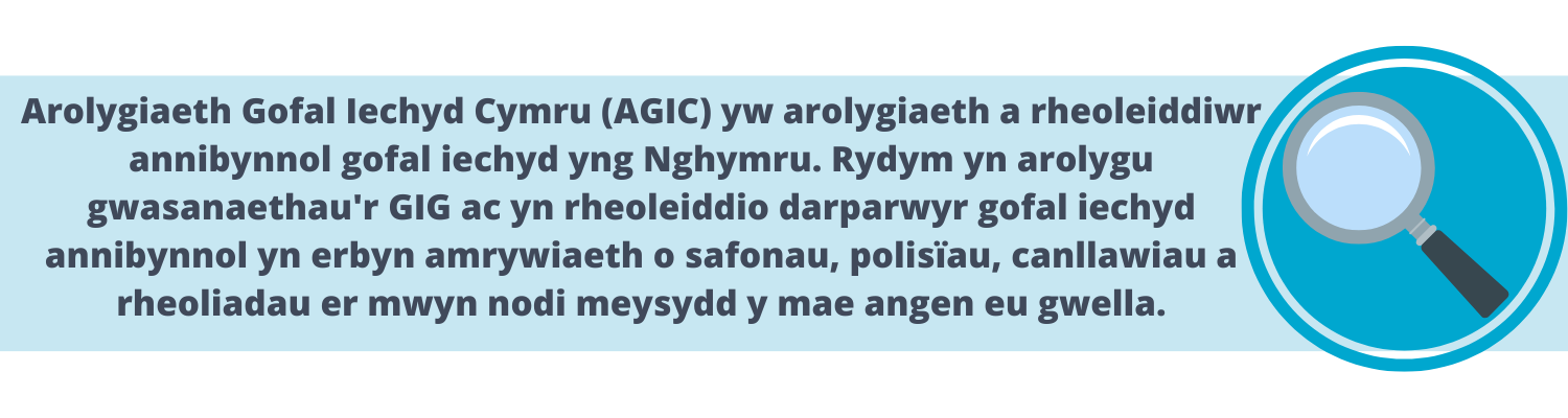 Arolygiaeth Gofal Iechyd Cymru (AGIC) yw arolygiaeth a rheoleiddiwr annibynnol gofal iechyd yng Nghymru. Rydym yn arolygu gwasanaethau'r GIG ac yn rheoleiddio darparwyr gofal iechyd annibynnol yn erbyn amrywiath o safonau, polisïau, canllawiau a rheoliadau er mywn nodi meysydd y mae angen eu gwella.